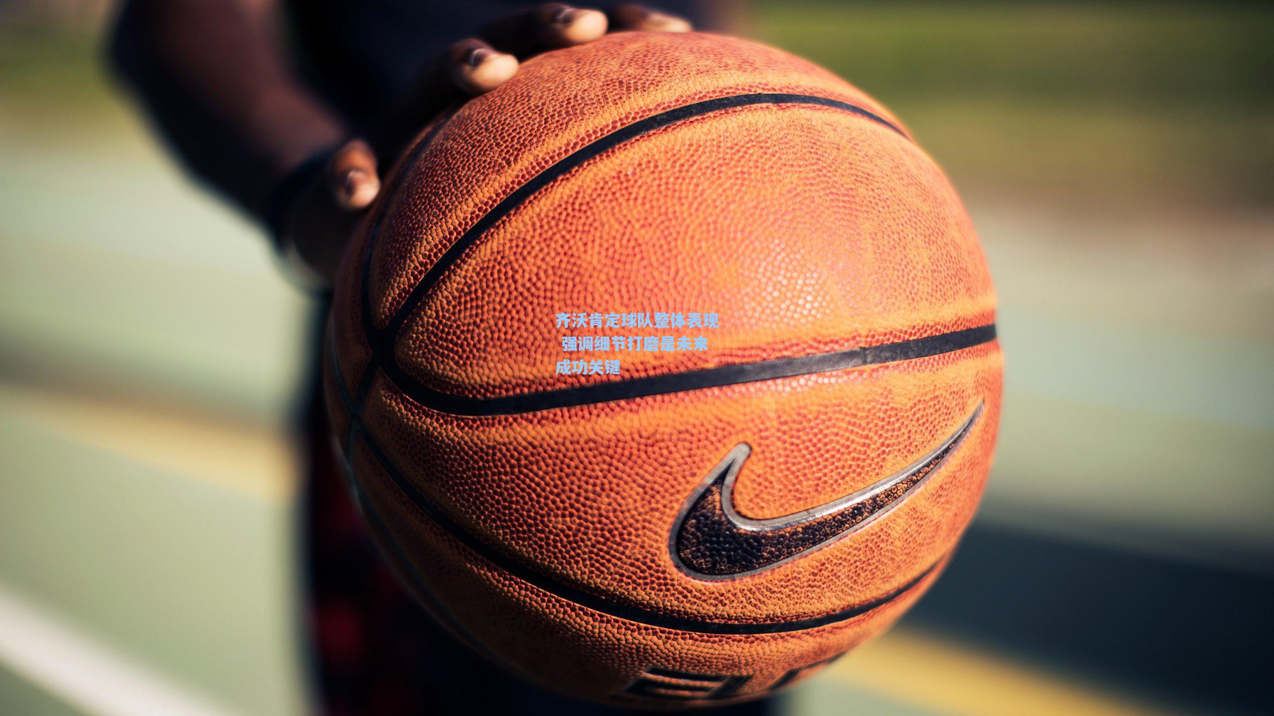 齐沃肯定球队整体表现 强调细节打磨是未来成功关键